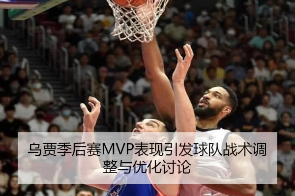 乌贾季后赛MVP表现引发球队战术调整与优化讨论