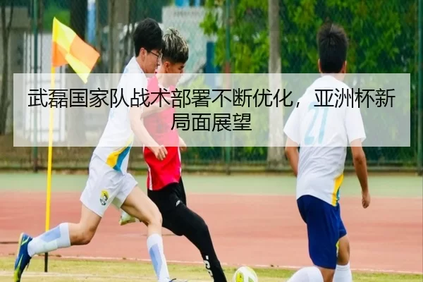 武磊国家队战术部署不断优化，亚洲杯新局面展望